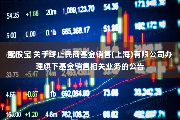 配股宝 关于终止民商基金销售(上海)有限公司办理旗下基金销售相关业务的公告