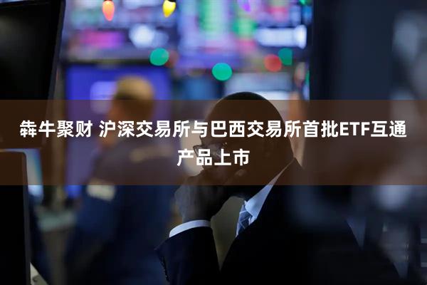 犇牛聚财 沪深交易所与巴西交易所首批ETF互通产品上市