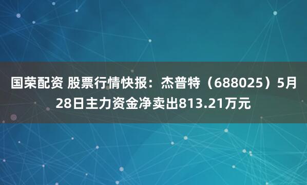 国荣配资 股票行情快报：杰普特（688025）5月28日主力资金净卖出813.21万元