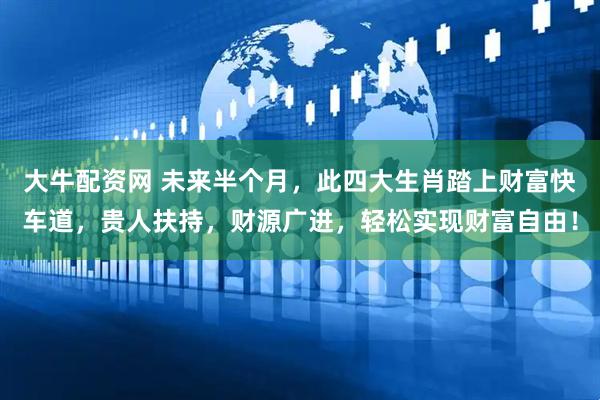 大牛配资网 未来半个月，此四大生肖踏上财富快车道，贵人扶持，财源广进，轻松实现财富自由！