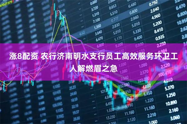 涨8配资 农行济南明水支行员工高效服务环卫工人解燃眉之急