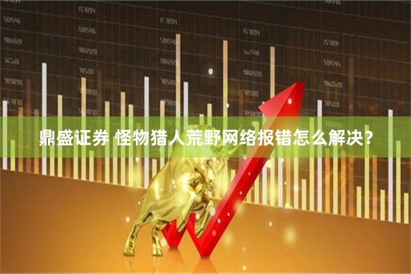 鼎盛证券 怪物猎人荒野网络报错怎么解决？