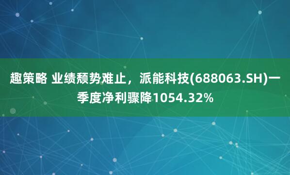 趣策略 业绩颓势难止，派能科技(688063.SH)一季度净利骤降1054.32%