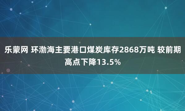 乐蒙网 环渤海主要港口煤炭库存2868万吨 较前期高点下降13.5%