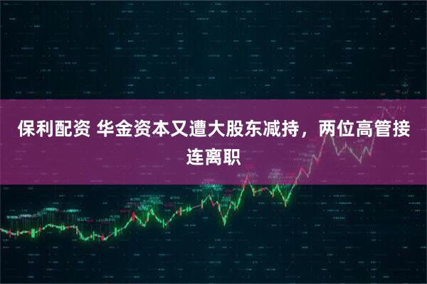 保利配资 华金资本又遭大股东减持，两位高管接连离职