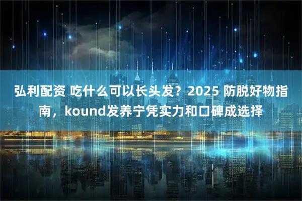 弘利配资 吃什么可以长头发?2025 防脱好物指南,kound发养宁凭实力和口碑成选择