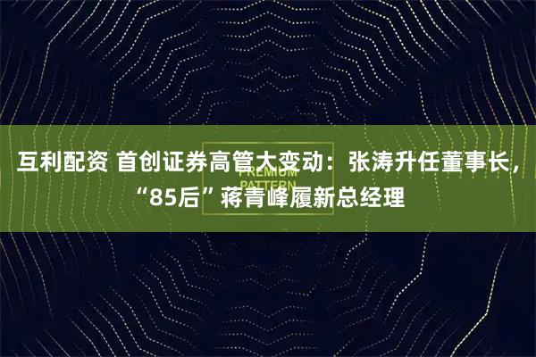 互利配资 首创证券高管大变动:张涛升任董事长,“85后”蒋青峰履新总经理