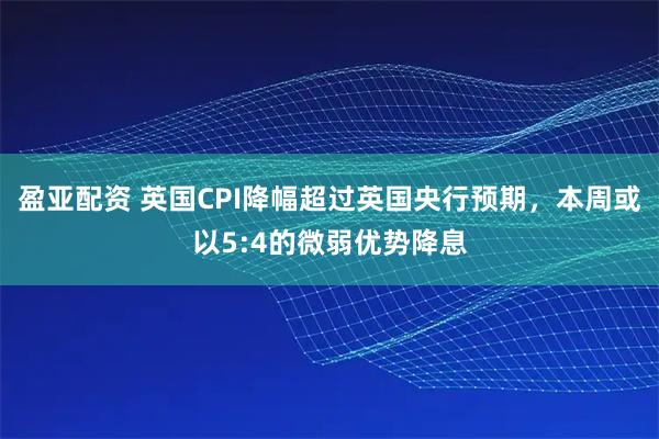 盈亚配资 英国CPI降幅超过英国央行预期,本周或以5:4的微弱优势降息