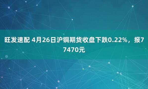 旺发速配 4月26日沪铜期货收盘下跌0.22%,报77470元