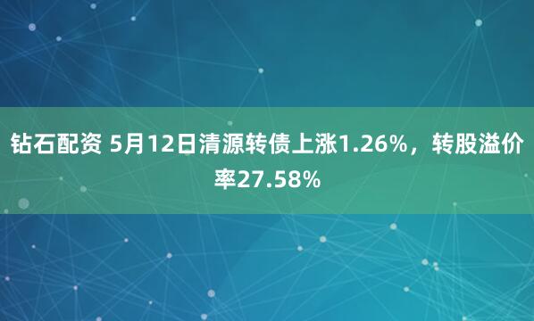钻石配资 5月12日清源转债上涨1.26%，转股溢价率27.58%