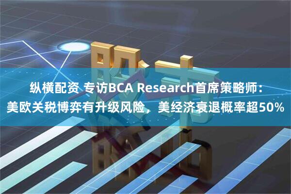 纵横配资 专访BCA Research首席策略师：美欧关税博弈有升级风险，美经济衰退概率超50%