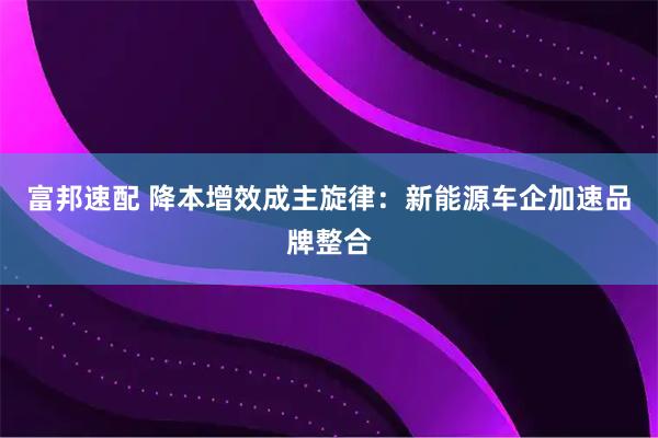 富邦速配 降本增效成主旋律:新能源车企加速品牌整合