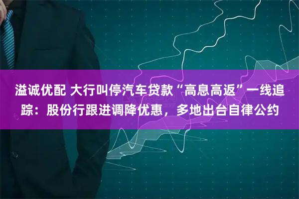 溢诚优配 大行叫停汽车贷款“高息高返”一线追踪：股份行跟进调降优惠，多地出台自律公约