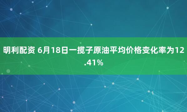 明利配资 6月18日一揽子原油平均价格变化率为12.41%