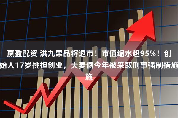 赢盈配资 洪九果品将退市！市值缩水超95%！创始人17岁挑担创业，夫妻俩今年被采取刑事强制措施