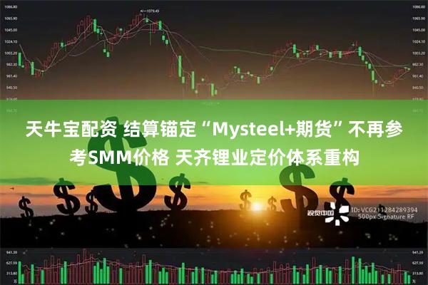 天牛宝配资 结算锚定“Mysteel+期货”不再参考SMM价格 天齐锂业定价体系重构