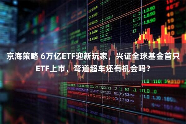京海策略 6万亿ETF迎新玩家，兴证全球基金首只ETF上市，弯道超车还有机会吗？