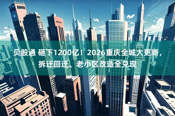 贝股通 砸下1200亿!2026重庆全城大更新,拆迁回迁、老小区改造全兑现