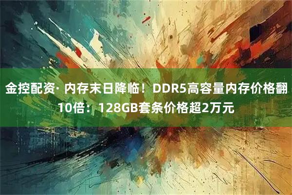 金控配资· 内存末日降临！DDR5高容量内存价格翻10倍：128GB套条价格超2万元
