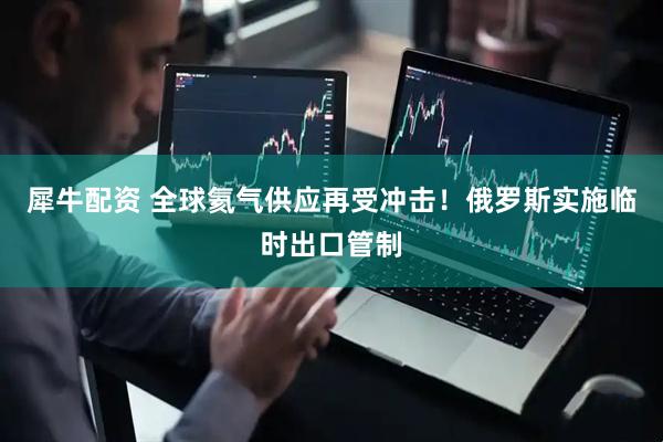 犀牛配资 全球氦气供应再受冲击！俄罗斯实施临时出口管制