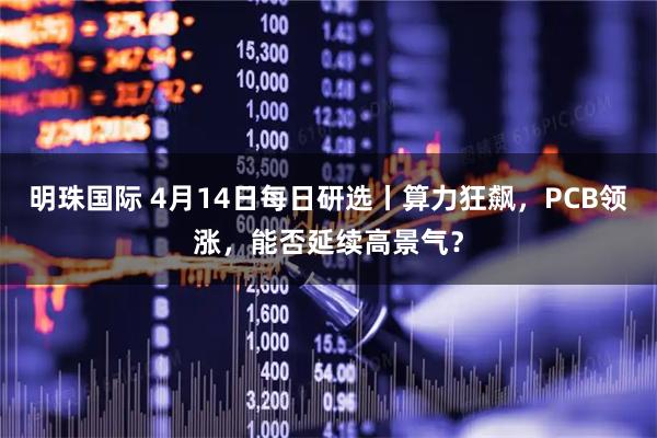 明珠国际 4月14日每日研选丨算力狂飙，PCB领涨，能否延续高景气？